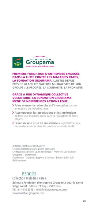 43
Éditeur : Fondation d’entreprise Groupama pour la santé
Siège social : 8/10 rue d’Astorg – 75008 Paris
Tél : 01 44 56 32 18 – info@fondation-groupama.com
www.fondation-groupama.com
PREMIÈRE FONDATION D’ENTREPRISE ENGAGÉE
DANS LA LUTTE CONTRE LES MALADIES RARES,
LA FONDATION GROUPAMA ILLUSTRE DEPUIS
PRÈS DE 20 ANS LES VALEURS MUTUALISTES DE SON
GROUPE : LE PROGRÈS, LA SOLIDARITÉ, LA PROXIMITÉ.
GRÂCE À UNE DYNAMIQUE COLLECTIVE
VOLONTAIRE, LA FONDATION GROUPAMA
MÈNE DE NOMBREUSES ACTIONS POUR :
 Faire avancer la recherche et l’innovation sociale
en matière de maladies rares
 Accompagner les associations et les institutions
dédiées aux maladies rares dans la réalisation de leurs
projets
 Favoriser une prise de conscience à la problématique
des maladies rares chez les professionnels de santé
Rédaction : Professeur Loïc Guillevin
Création, réalisation : www.graines-octets.com
Crédits photos : Docteur Laure-Hélène Noël – Professeur Loïc Guillevin
Groupama – Shutterstock
Coordination : Groupama Supports  Services – Édition : juillet 2017
ISBN : en cours
 