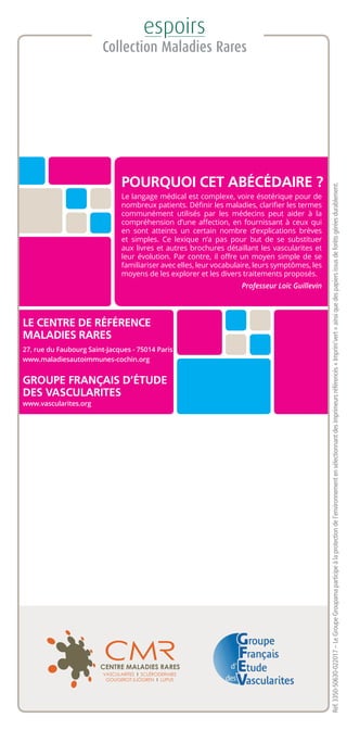Réf.3350-50630-022017–LeGroupeGroupamaparticipeàlaprotectiondel’environnementensélectionnantdesimprimeursréférencés«Imprim’vert»ainsiquedespapiersissusdeforêtsgéréesdurablement.
LE CENTRE DE RÉFÉRENCE
MALADIES RARES
27, rue du Faubourg Saint-Jacques - 75014 Paris
www.maladiesautoimmunes-cochin.org
GROUPE FRANÇAIS D’ÉTUDE
DES VASCULARITES
www.vascularites.org
POURQUOI CET ABÉCÉDAIRE ?
Le langage médical est complexe, voire ésotérique pour de
nombreux patients. Définir les maladies, clarifier les termes
communément utilisés par les médecins peut aider à la
compréhension d’une affection, en fournissant à ceux qui
en sont atteints un certain nombre d’explications brèves
et simples. Ce lexique n’a pas pour but de se substituer
aux livres et autres brochures détaillant les vascularites et
leur évolution. Par contre, il offre un moyen simple de se
familiariser avec elles, leur vocabulaire, leurs symptômes, les
moyens de les explorer et les divers traitements proposés.
Professeur Loïc Guillevin
 
