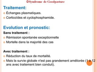 Traitement:
 Échanges plasmatiques.
 Corticoïdes et cyclophosphamide.
Evolution et pronostic:
Sans traitement :
 Rémission spontanée exceptionnelle
 Mortelle dans la majorité des cas
Avec traitement :
 Réduction du taux de mortalité.
 Mais la survie globale n'est pas grandement améliorée (1 à 12
ans avec traitement bien conduit).
 