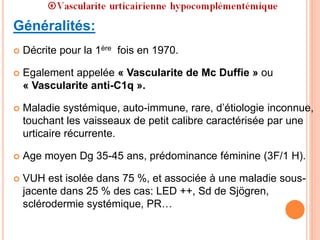Généralités:
 Décrite pour la 1ère fois en 1970.
 Egalement appelée « Vascularite de Mc Duffie » ou
« Vascularite anti-C1q ».
 Maladie systémique, auto-immune, rare, d’étiologie inconnue,
touchant les vaisseaux de petit calibre caractérisée par une
urticaire récurrente.
 Age moyen Dg 35-45 ans, prédominance féminine (3F/1 H).
 VUH est isolée dans 75 %, et associée à une maladie sous-
jacente dans 25 % des cas: LED ++, Sd de Sjögren,
sclérodermie systémique, PR…
 