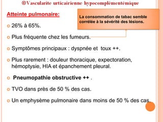 Atteinte pulmonaire:
 26% à 65%.
 Plus fréquente chez les fumeurs.
 Symptômes principaux : dyspnée et toux ++.
 Plus rarement : douleur thoracique, expectoration,
hémoptysie, HIA et épanchement pleural.
 Pneumopathie obstructive ++ .
 TVO dans près de 50 % des cas.
 Un emphysème pulmonaire dans moins de 50 % des cas.
La consommation de tabac semble
corrélée à la sévérité des lésions.
 