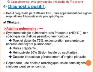 4- Diagnostic positif :
 Début progressif par l’atteinte ORL, puis apparaissent des signes
respiratoires fréquents mais peu spécifiques.
a/ Clinique:
Atteinte pulmonaire : ++
 Symptomatologie pulmonaire très fréquente (>80 % ), non
spécifique ou d’allure pseudo-pneumonique :
 Toux et dyspnée 75%, expectoration purulente par
nécrose des foyers pulmonaires.
 Râles crépitants.
 Hémoptysie 30% (lésion focale ou capillarite).
 Douleur thoracique généralement d’origine pleurale.
 Cependant, une atteinte radiologique isolée sans signes
cliniques peut se rencontrer.
 
