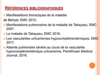 RÉFÉRENCES BIBLIOGRAPHIQUES
 Manifestations thoraciques de la maladie
de Behçet, EMC 2012.
 Manifestations pulmonaires de la maladie de Takayasu, EMC
2007.
 La maladie de Takayasu, EMC 2016.
 Les vascularites urticariennes hypocomplémentémiques, EMC
2017.
 Atteinte pulmonaire sévère au cours de la vascularite
hypocomplémentémique urticarienne, PanAfricain Medical
Journal, 2016.
 