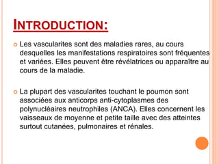 INTRODUCTION:
 Les vascularites sont des maladies rares, au cours
desquelles les manifestations respiratoires sont fréquentes
et variées. Elles peuvent être révélatrices ou apparaître au
cours de la maladie.
 La plupart des vascularites touchant le poumon sont
associées aux anticorps anti-cytoplasmes des
polynucléaires neutrophiles (ANCA). Elles concernent les
vaisseaux de moyenne et petite taille avec des atteintes
surtout cutanées, pulmonaires et rénales.
 