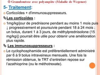 5- Traitement:
 Corticoïdes + d'immunosuppresseurs.
Les corticoïdes :
 1mg/kg/jour de prednisone pendant au moins 1 mois puis
↓ progressivement et poursuivie pendant 18 à 24 mois ;
un bolus, durant 1 à 3 jours, de méthylprednisolone (15
mg/kg/j) pourrait être utile pour obtenir une amélioration
plus rapide.
 Les immunosuppresseurs :
 Le cyclophosphamide est préférentiellement administré
par 6 à 9 bolus intraveineux mensuels. Une fois la
rémission obtenue, le TRT d’entretien repose sur
l’azathioprine (ou le méthotrexate).
 