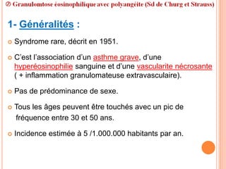 1- Généralités :
 Syndrome rare, décrit en 1951.
 C’est l’association d’un asthme grave, d’une
hyperéosinophilie sanguine et d’une vascularite nécrosante
( + inflammation granulomateuse extravasculaire).
 Pas de prédominance de sexe.
 Tous les âges peuvent être touchés avec un pic de
fréquence entre 30 et 50 ans.
 Incidence estimée à 5 /1.000.000 habitants par an.
 