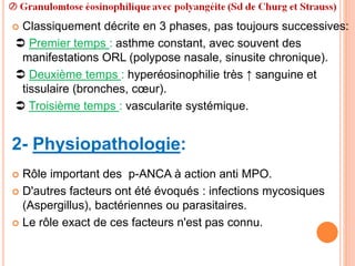  Classiquement décrite en 3 phases, pas toujours successives:
 Premier temps : asthme constant, avec souvent des
manifestations ORL (polypose nasale, sinusite chronique).
 Deuxième temps : hyperéosinophilie très ↑ sanguine et
tissulaire (bronches, cœur).
 Troisième temps : vascularite systémique.
2- Physiopathologie:
 Rôle important des p-ANCA à action anti MPO.
 D'autres facteurs ont été évoqués : infections mycosiques
(Aspergillus), bactériennes ou parasitaires.
 Le rôle exact de ces facteurs n'est pas connu.
 