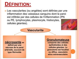 DÉFINITION:
 Les vascularites (ou angéites) sont définies par une
inflammation des vaisseaux sanguins dont la paroi
est infiltrée par des cellules de l'inflammation (PN
ou PE, lymphocytes, plasmocyte, histiocytes,
cellules géantes).
Vascularite
nécrosante se
définit par une
nécrose de la paroi
artérielle, souvent de
type fibrinoïde
Granulomateuse
comporte des cellules
épithélioïdes et des
cellules géantes. Le
granulome est focalisé
ou diffus, vasculaire
et/ou extravasculaire.
 