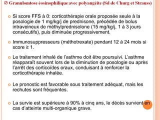  Si score FFS à 0: corticothérapie orale proposée seule à la
posologie de 1 mg/kg/j de prednisone, précédée de bolus
intraveineux de méthylprednisolone (15 mg/kg/j, 1 à 3 jours
consécutifs), puis diminuée progressivement.
 Immunosuppresseurs (méthotrexate) pendant 12 à 24 mois si
score ≥ 1.
 Le traitement inhalé de l’asthme doit être poursuivi. L’asthme
réapparaît souvent lors de la diminution de posologie ou après
l’arrêt des corticoïdes oraux, conduisant à renforcer la
corticothérapie inhalée.
 Le pronostic est favorable sous traitement adéquat, mais les
rechutes sont fréquentes.
 La survie est supérieure à 90% à cinq ans, le décès survient en
cas d’atteinte multi-organique grave.
 