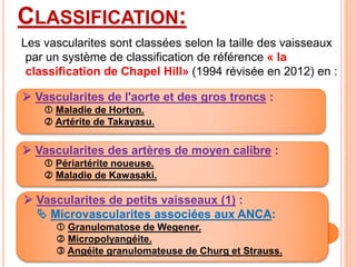CLASSIFICATION:
Les vascularites sont classées selon la taille des vaisseaux
par un système de classification de référence « la
classification de Chapel Hill» (1994 révisée en 2012) en :
 Vascularites de l'aorte et des gros troncs :
 Maladie de Horton.
 Artérite de Takayasu.
 Vascularites des artères de moyen calibre :
 Périartérite noueuse.
 Maladie de Kawasaki.
 Vascularites de petits vaisseaux (1) :
 Microvascularites associées aux ANCA:
 Granulomatose de Wegener.
 Micropolyangéite.
 Angéite granulomateuse de Churg et Strauss.
 