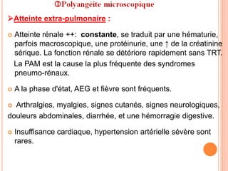 Atteinte extra-pulmonaire :
 Atteinte rénale ++: constante, se traduit par une hématurie,
parfois macroscopique, une protéinurie, une ↑ de la créatinine
sérique. La fonction rénale se détériore rapidement sans TRT.
La PAM est la cause la plus fréquente des syndromes
pneumo-rénaux.
 A la phase d'état, AEG et fièvre sont fréquents.
 Arthralgies, myalgies, signes cutanés, signes neurologiques,
douleurs abdominales, diarrhée, et une hémorragie digestive.
 Insuffisance cardiaque, hypertension artérielle sévère sont
rares.
 