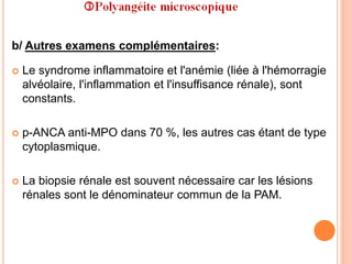b/ Autres examens complémentaires:
 Le syndrome inflammatoire et l'anémie (liée à l'hémorragie
alvéolaire, l'inflammation et l'insuffisance rénale), sont
constants.
 p-ANCA anti-MPO dans 70 %, les autres cas étant de type
cytoplasmique.
 La biopsie rénale est souvent nécessaire car les lésions
rénales sont le dénominateur commun de la PAM.
 