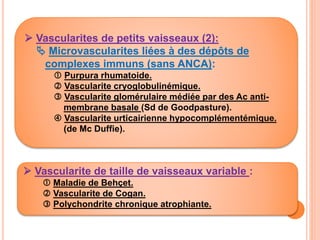  Vascularite de taille de vaisseaux variable :
 Maladie de Behçet.
 Vascularite de Cogan.
 Polychondrite chronique atrophiante.
 Vascularites de petits vaisseaux (2):
 Microvascularites liées à des dépôts de
complexes immuns (sans ANCA):
 Purpura rhumatoide.
 Vascularite cryoglobulinémique.
 Vascularite glomérulaire médiée par des Ac anti-
membrane basale (Sd de Goodpasture).
 Vascularite urticairienne hypocomplémentémique.
(de Mc Duffie).
 