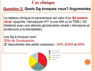 Question 2: Quels Dg évoquez vous? Argumentez
Le tableau clinique et paraclinique est celui d’un Sd pnemo-
rénal: dyspnée, hémoptysie IIaire à une HIA vu la TDM ( VD
bilatéral) avec une atteinte glomérulaire rénale ( hématurie et
protéinurie à la bandelette).
Les Dg à évoquer sont:
Sd de Goodpasture.
 Vascularites des petits vaisseaux : GPA, EGPA et MPA.
 