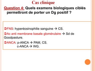 Question 4: Quels examens biologiques ciblés
permettront de porter un Dg positif ?
FNS: hyperéosinophilie sanguine  CS.
Ac anti membrane basale glomérulaire  Sd de
Goodpasture.
ANCA: p-ANCA  PAM, CS.
c-ANCA  WG.
 