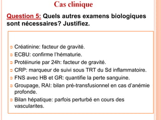 Question 5: Quels autres examens biologiques
sont nécessaires? Justifiez.
 Créatinine: facteur de gravité.
 ECBU: confirme l’hématurie.
 Protéinurie par 24h: facteur de gravité.
 CRP: marqueur de suivi sous TRT du Sd inflammatoire.
 FNS avec HB et GR: quantifie la perte sanguine.
 Groupage, RAI: bilan pré-transfusionnel en cas d’anémie
profonde.
 Bilan hépatique: parfois perturbé en cours des
vascularites.
 