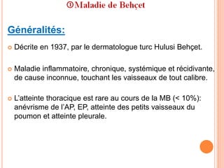 Généralités:
 Décrite en 1937, par le dermatologue turc Hulusi Behçet.
 Maladie inflammatoire, chronique, systémique et récidivante,
de cause inconnue, touchant les vaisseaux de tout calibre.
 L’atteinte thoracique est rare au cours de la MB (< 10%):
anévrisme de l’AP, EP, atteinte des petits vaisseaux du
poumon et atteinte pleurale.
 