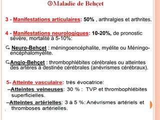 3 - Manifestations articulaires: 50% , arthralgies et arthrites.
4 - Manifestations neurologiques: 10-20%, de pronostic
sévère, mortalité à 5-10%:
 Neuro-Behçet : méningoencéphalite, myélite ou Méningo-
encéphalomyélite.
Angio-Behçet : thrombophlébites cérébrales ou atteintes
des artères à destinée cérébrales (anévrismes cérébraux).
 