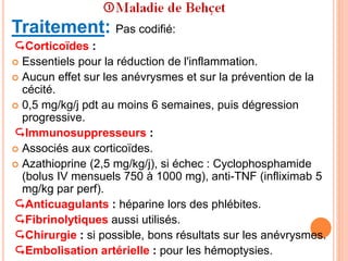 Traitement: Pas codifié:
Corticoïdes :
 Essentiels pour la réduction de l'inflammation.
 Aucun effet sur les anévrysmes et sur la prévention de la
cécité.
 0,5 mg/kg/j pdt au moins 6 semaines, puis dégression
progressive.
Immunosuppresseurs :
 Associés aux corticoïdes.
 Azathioprine (2,5 mg/kg/j), si échec : Cyclophosphamide
(bolus IV mensuels 750 à 1000 mg), anti-TNF (infliximab 5
mg/kg par perf).
Anticuagulants : héparine lors des phlébites.
Fibrinolytiques aussi utilisés.
Chirurgie : si possible, bons résultats sur les anévrysmes.
Embolisation artérielle : pour les hémoptysies.
 