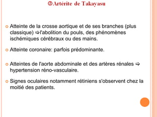  Atteinte de la crosse aortique et de ses branches (plus
classique) l'abolition du pouls, des phénomènes
ischémiques cérébraux ou des mains.
 Atteinte coronaire: parfois prédominante.
 Atteintes de l'aorte abdominale et des artères rénales 
hypertension réno-vasculaire.
 Signes oculaires notamment rétiniens s'observent chez la
moitié des patients.
 