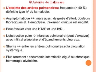  L’atteinte des artères pulmonaires: fréquente (> 40 %)
définit le type IV de la maladie.
 Asymptomatique ++, mais aussi: dyspnée d’effort, douleurs
thoraciques et Hémoptysie. L’examen clinique est négatif.
 Peut évoluer vers une HTAP et une IVD.
 L’obstruction pulm  infarctus pulmonaire (peut s’excaver)
avec infiltrat alvéolaire et d’épanchements pleuraux.
 Shunts ++ entre les artères pulmonaires et la circulation
systémique.
 Plus rarement : pneumonie interstitielle aiguë ou chronique,
hémorragie alvéolaire.
 