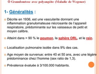 1- Généralités :
 Décrite en 1936, est une vascularite donnant une
inflammation granulomateuse nécrosante de l’appareil
respiratoire, prédominante sur les vaisseaux de petit et
moyen calibre.
 Atteint dans > 90 % le poumon, la sphère ORL, et le rein.
 Localisation pulmonaire isolée dans 9% des cas.
 Age moyen de survenue: entre 40 et 50 ans, avec une légère
prédominance chez l’homme (sex ratio de 1,3).
 Prévalence évaluée à 3/100.000 habitants.
 