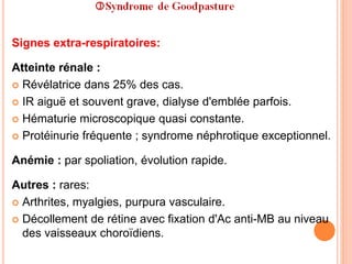 Signes extra-respiratoires:
Atteinte rénale :
 Révélatrice dans 25% des cas.
 IR aiguë et souvent grave, dialyse d'emblée parfois.
 Hématurie microscopique quasi constante.
 Protéinurie fréquente ; syndrome néphrotique exceptionnel.
Anémie : par spoliation, évolution rapide.
Autres : rares:
 Arthrites, myalgies, purpura vasculaire.
 Décollement de rétine avec fixation d'Ac anti-MB au niveau
des vaisseaux choroïdiens.
 