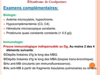 Examens complémentaires:
Biologie:
 Anémie microcytaire, hypochrome.
 Hypocomplémentémie (C3, C4).
 Hématurie microscopique constante.
 Protéinurie quasi constante constante (> 0,5 g/j).
Immunologie:
Preuve immunologique indispensable au Dg. Au moins 2 des 4
éléments suivants:
Dépôts linéaires d'Ig le long des MBG.
Dépôts linéaires d'Ig le long des MBA (biopsie trans-bronchique).
Ac anti-MB circulants (en immunofluorescence).
Ac anti-MB à partir de fragments tissulaires pulmonaires ou rénaux.
 