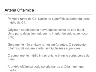 Artéria Oftálmica
• Primeiro ramo de C4. Nasce na superfície superior do terço
médio de C4.
• Originam-se abaixo no nervo óptico acima do teto dural.
Uma parte delas tem origem no interior do seio cavernoso
(8%).
• Geralmente não emitem ramos perfurantes. O segmento
oftálmico dá origem a artérias hipofisárias superiores.
• O comprimento médio intracraniano é muito curto, cerca de
3mm.
• A artéria oftálmica pode se originar da artéria meníngea
média.
 