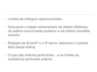 • Limites do triângulo opticocarotídeo.
• Descrever o trajeto intracraniano da artéria oftálmica,
da artéria comunicante posterior e da artéria coroidéia
anterior.
• Relação da AComP e o III nervo; descrever o padrão
fetal dessa artéria.
• O que são artérias perfurantes , e os limites da
substância perfurada anterior.
 