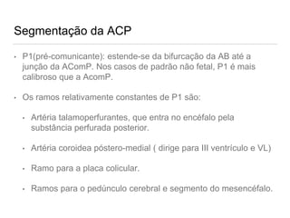 Segmentação da ACP
• P1(pré-comunicante): estende-se da bifurcação da AB até a
junção da AComP. Nos casos de padrão não fetal, P1 é mais
calibroso que a AcomP.
• Os ramos relativamente constantes de P1 são:
• Artéria talamoperfurantes, que entra no encéfalo pela
substância perfurada posterior.
• Artéria coroidea póstero-medial ( dirige para III ventrículo e VL)
• Ramo para a placa colicular.
• Ramos para o pedúnculo cerebral e segmento do mesencéfalo.
 