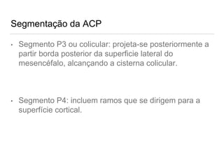 Segmentação da ACP
• Segmento P3 ou colicular: projeta-se posteriormente a
partir borda posterior da superficie lateral do
mesencéfalo, alcançando a cisterna colicular.
• Segmento P4: incluem ramos que se dirigem para a
superfície cortical.
 