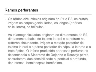 Ramos perfurantes
• Os ramos circunflexos originam de P1 e P2, os curtos
irrigam os corpos geniculados, os longos (artérias
coliculares), os folículos.
• As talamogeniculadas originam-se diretamente de P2,
diretamente abaixo do tálamo lateral e penetram na
cisterna circundante. Irrigam a metade posterior do
tálamo lateral e a perna posterior da cápsula interna e o
trato óptico. O infarto produzido por essas perfurantes
desencadeia a Síndrome de Dejerine e Roussy: perda
contralateral das sensibilidade superficial e profunda,
dor intensa, hemianopsia homônima.
 