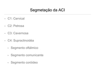 Segmetação da ACI
• C1: Cervical
• C2: Petrosa
• C3: Cavernosa
• C4: Supraclinoidéa
• Segmento oftálmico
• Segmento comunicante
• Segmento coróideo
 