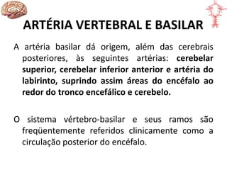 ARTÉRIA VERTEBRAL E BASILAR
A artéria basilar dá origem, além das cerebrais
posteriores, às seguintes artérias: cerebelar
superior, cerebelar inferior anterior e artéria do
labirinto, suprindo assim áreas do encéfalo ao
redor do tronco encefálico e cerebelo.
O sistema vértebro-basilar e seus ramos são
freqüentemente referidos clinicamente como a
circulação posterior do encéfalo.
 