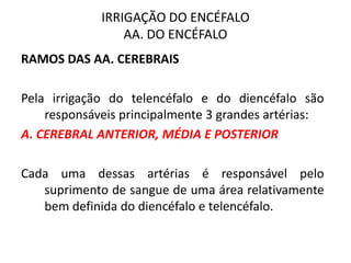 IRRIGAÇÃO DO ENCÉFALO
AA. DO ENCÉFALO
RAMOS DAS AA. CEREBRAIS
Pela irrigação do telencéfalo e do diencéfalo são
responsáveis principalmente 3 grandes artérias:
A. CEREBRAL ANTERIOR, MÉDIA E POSTERIOR
Cada uma dessas artérias é responsável pelo
suprimento de sangue de uma área relativamente
bem definida do diencéfalo e telencéfalo.
 