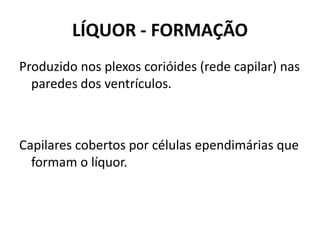 LÍQUOR - FORMAÇÃO
Produzido nos plexos corióides (rede capilar) nas
paredes dos ventrículos.
Capilares cobertos por células ependimárias que
formam o líquor.
 