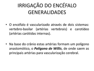 IRRIGAÇÃO DO ENCÉFALO
GENERALIDADES
• O encéfalo é vascularizado através de dois sistemas:
vertebro-basilar (artérias vertebrais) e carotídeo
(artérias carótidas internas).
• Na base do crânio estas artérias formam um polígono
anastomótico, o Polígono de Willis, de onde saem as
principais artérias para vascularização cerebral.
 