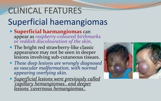 CLINICAL FEATURES
Superficial haemangiomas
 Superficial haemangiomas can
appear as raspberry-coloured birthmarks
or reddish discolouration of the skin.
 The bright red strawberry-like classic
appearance may not be seen in deeper
lesions involving sub-cutaneous tissues.
 These deep lesions are wrongly diagnosed
as vascular malformation, with normal
appearing overlying skin.
 Superficial lesions were previously called
‘capillary hemangiomas’, and deeper
lesions ‘cavernous hemangiomas’.
 