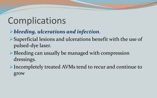 Complications
bleeding, ulcerations and infection.
Superficial lesions and ulcerations benefit with the use of
pulsed-dye laser.
Bleeding can usually be managed with compression
dressings.
Incompletely treated AVMs tend to recur and continue to
grow
 