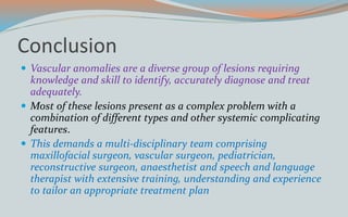 Conclusion
 Vascular anomalies are a diverse group of lesions requiring
knowledge and skill to identify, accurately diagnose and treat
adequately.
 Most of these lesions present as a complex problem with a
combination of different types and other systemic complicating
features.
 This demands a multi-disciplinary team comprising
maxillofacial surgeon, vascular surgeon, pediatrician,
reconstructive surgeon, anaesthetist and speech and language
therapist with extensive training, understanding and experience
to tailor an appropriate treatment plan
 