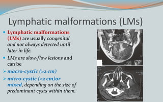 Lymphatic malformations (LMs)
 Lymphatic malformations
(LMs) are usually congenital
and not always detected until
later in life.
 LMs are slow-flow lesions and
can be
macro-cystic (>2 cm)
micro-cystic (<2 cm)or
mixed, depending on the size of
predominant cysts within them.
 