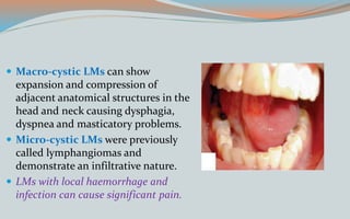  Macro-cystic LMs can show
expansion and compression of
adjacent anatomical structures in the
head and neck causing dysphagia,
dyspnea and masticatory problems.
 Micro-cystic LMs were previously
called lymphangiomas and
demonstrate an infiltrative nature.
 LMs with local haemorrhage and
infection can cause significant pain.
 
