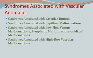 Syndromes Associated with Vascular
Anomalies
 Syndromes Associated with Vascular Tumors
 Syndromes Associated with Capillary Malformations
 Syndromes Associated with Low-flow Venous
Malformations, Lymphatic Malformations or Mixed
Malformations
 Syndromes Associated with High-flow Vascular
Malformations
 