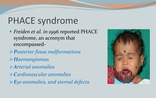 PHACE syndrome
 Freiden et al. in 1996 reported PHACE
syndrome, an acronym that
encompassed-
Posterior fossa malformations
Haemangiomas
Arterial anomalies
Cardiovascular anomalies
Eye anomalies, and sternal defects
 