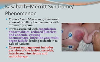 Kasabach–Merritt Syndrome/
Phenomenon
 Kasabach and Merritt in 1940 reported
a case of capillary haemangioma with
extensive purpura.
 It was associated with coagulation
abnormalities, reduced platelets
and anaemia, causing
haemorrhage, infection and multi-
organ failure, leading to death in 12–
24% of patients.
 Current management includes
excision of the lesion, steroids,
interferon, vincristine and
radiotherapy.
 