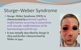 Sturge–Weber Syndrome
 Sturge–Weber Syndrome (SWS) is
characterised by a dermal capillary
malformation occurring in association
with vascular malformations of the
leptomeninges and the eye.
 It was initially described by Sturge in
1879 and further characterised by
Weber in 1922.
 
