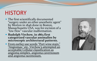 HISTORY
 The first scientifically documented
“surgery under an ether anesthetic agent”
by Morton in 1846 done in Boston,
Massachusetts USA, was for excision of a
“low flow” vascular malformation.
 Rudolph Virchow, in 1863 first
categorized vascular anomalies by
microscopic architectural patterns.
 From earlier use words “Port wine stain,”
“Angiomas,” etc. Virchow’s attempted an
acceptable Cellular classification as
angioma simplex, angioma cavernosum
and angioma racemosum.
 