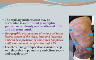  The capillary malformation may be
distributed in a confluent geographic
pattern or randomly on the affected limb
and adjacent trunk.
 Geographic patterns are often located in the
lateral aspect of the thigh, knee and lower leg
and can be a predictor of associated lymphatic
malformation and complications of KTS.
 Life-threatening complications include deep
vein thrombosis, pulmonary embolism, sepsis
and coagulopathy
 