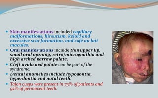  Skin manifestations included capillary
malformations, hirsutism, keloid and
excessive scar formation, and café au lait
macules.
 Oral manifestations include thin upper lip,
small oral opening, retro/micrognathia and
high arched narrow palate.
 Cleft uvula and palate can be part of the
syndrome.
 Dental anomalies include hypodontia,
hyperdontia and natal teeth.
 Talon cusps were present in 73% of patients and
92% of permanent teeth.
 